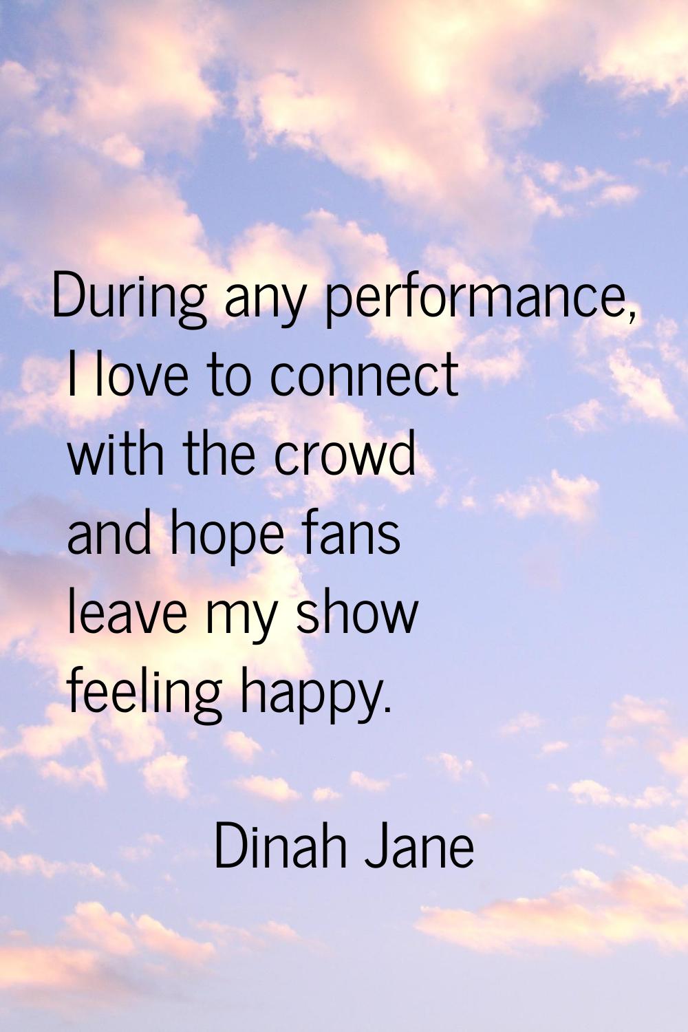 During any performance, I love to connect with the crowd and hope fans leave my show feeling happy.