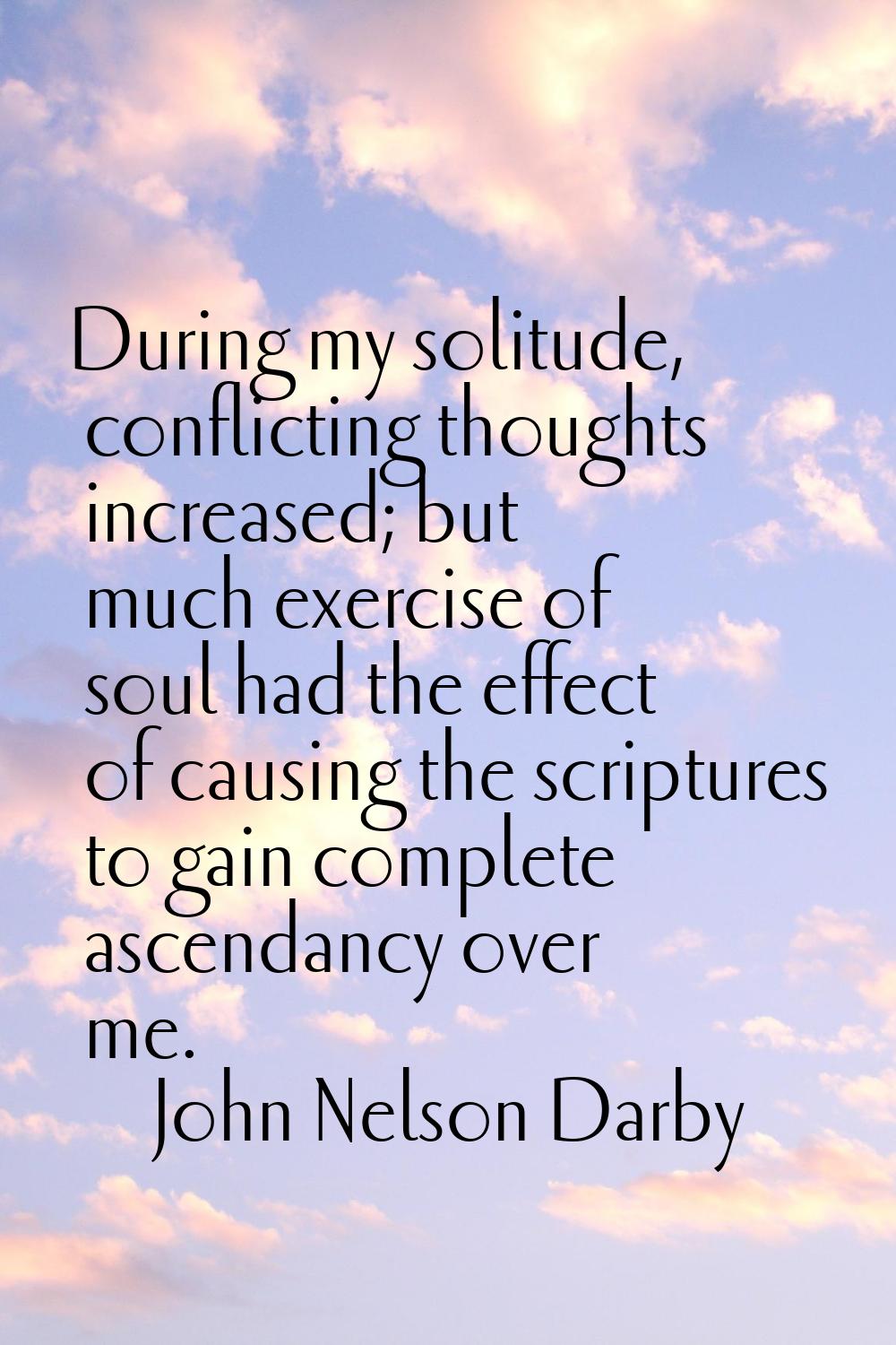 During my solitude, conflicting thoughts increased; but much exercise of soul had the effect of cau