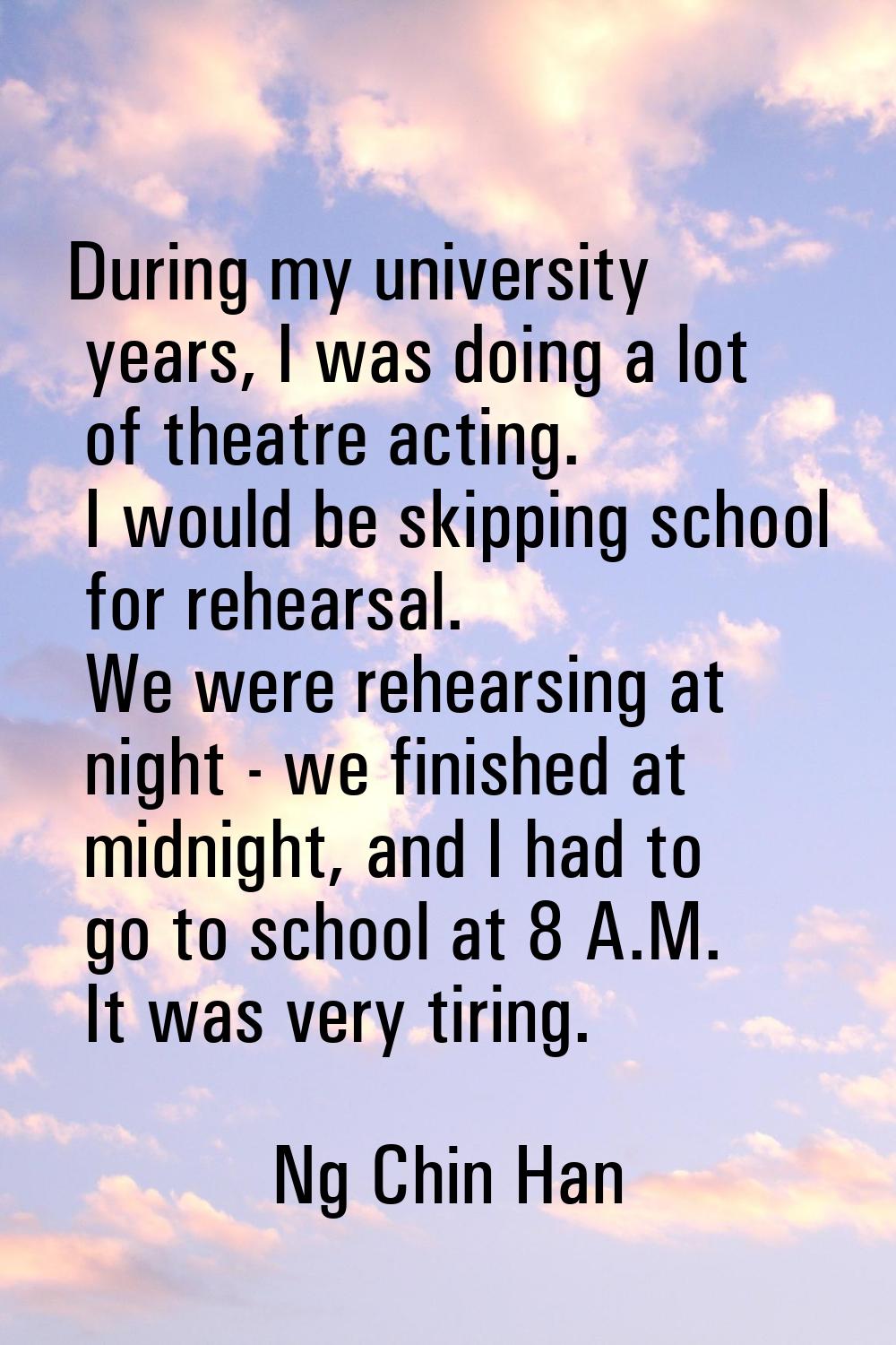 During my university years, I was doing a lot of theatre acting. I would be skipping school for reh