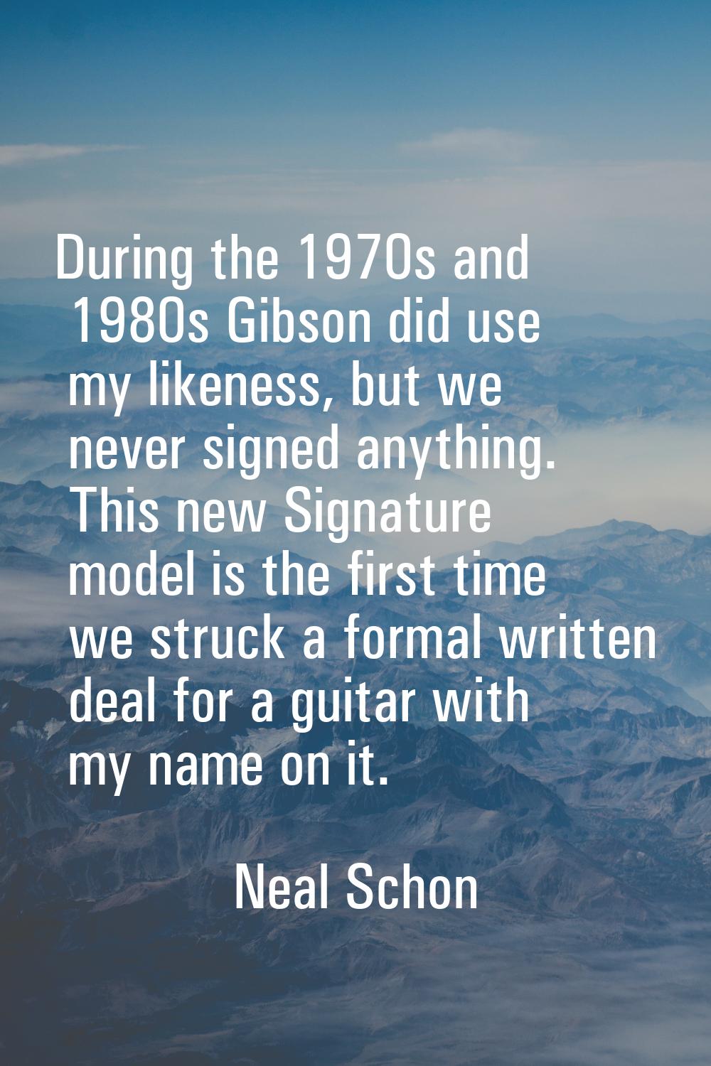 During the 1970s and 1980s Gibson did use my likeness, but we never signed anything. This new Signa
