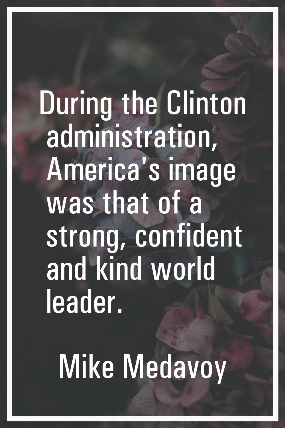During the Clinton administration, America's image was that of a strong, confident and kind world l