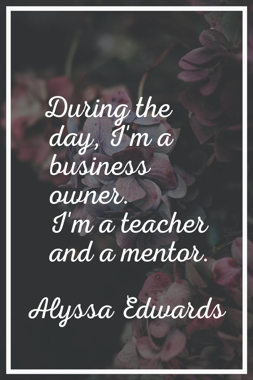 During the day, I'm a business owner. I'm a teacher and a mentor.