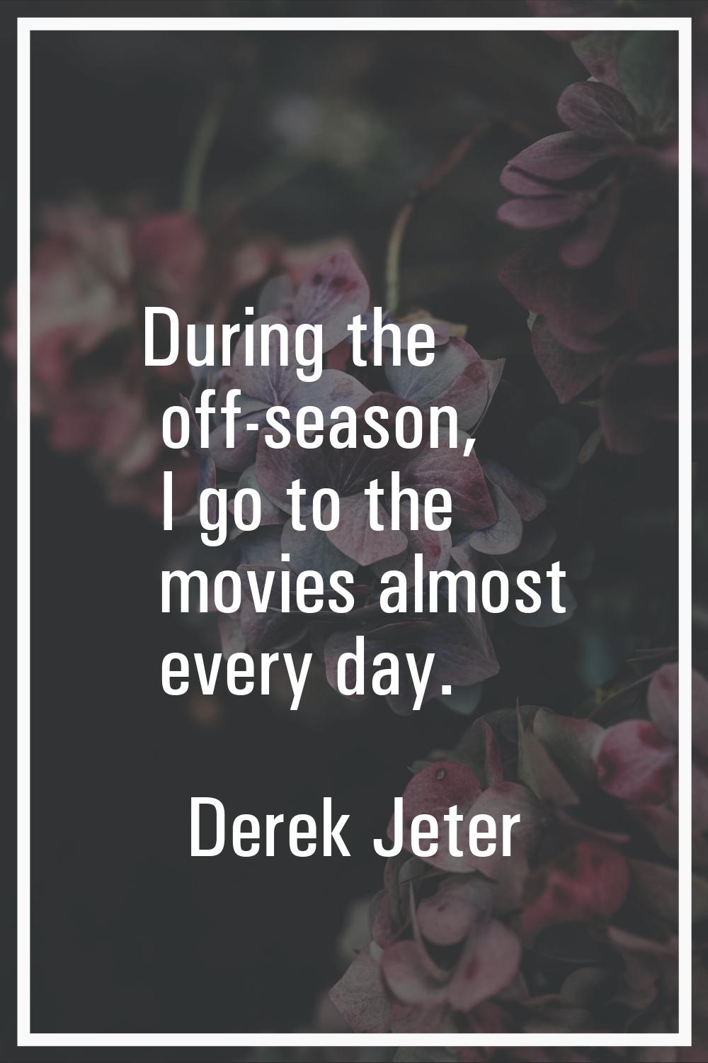 During the off-season, I go to the movies almost every day.