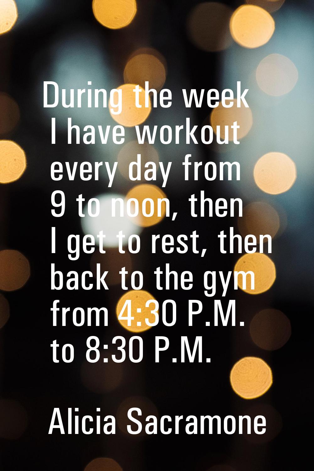 During the week I have workout every day from 9 to noon, then I get to rest, then back to the gym f