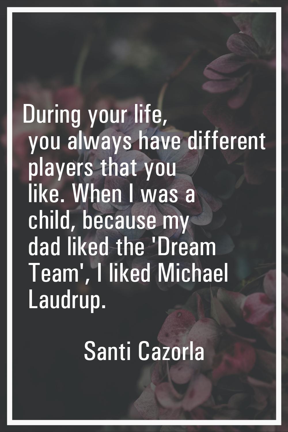 During your life, you always have different players that you like. When I was a child, because my d