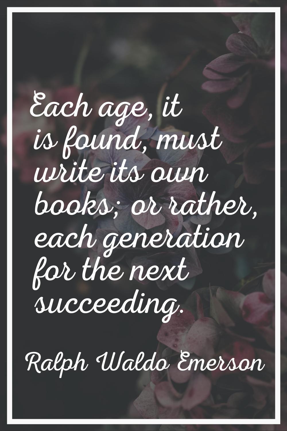 Each age, it is found, must write its own books; or rather, each generation for the next succeeding
