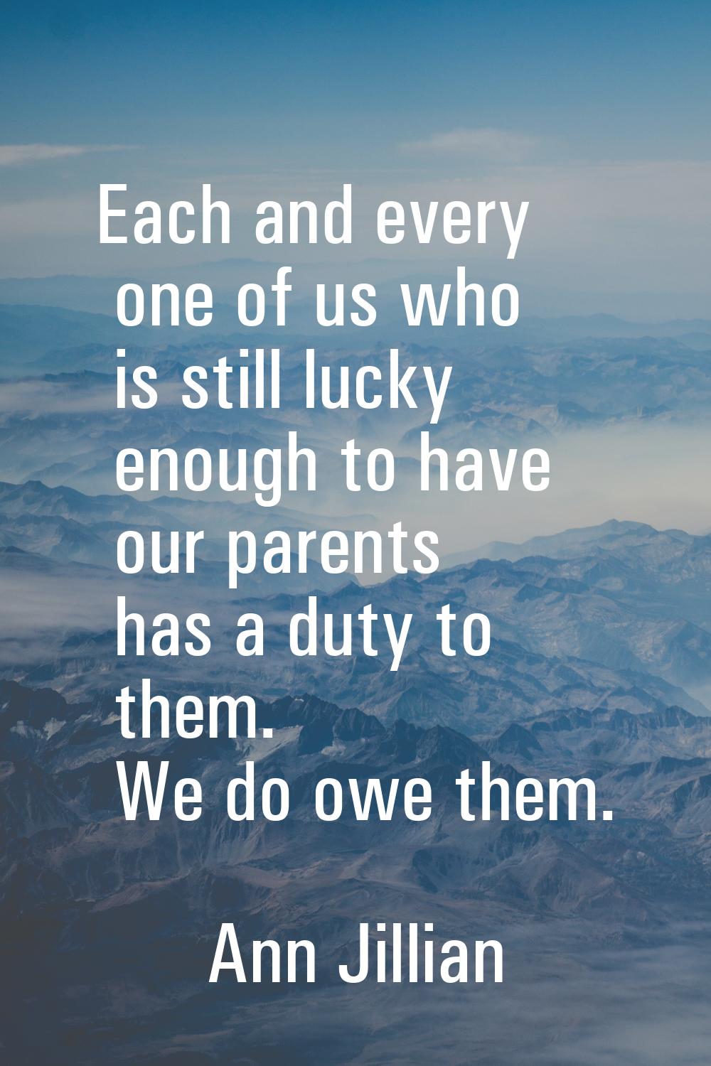 Each and every one of us who is still lucky enough to have our parents has a duty to them. We do ow