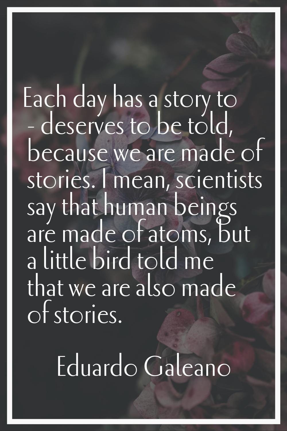 Each day has a story to - deserves to be told, because we are made of stories. I mean, scientists s