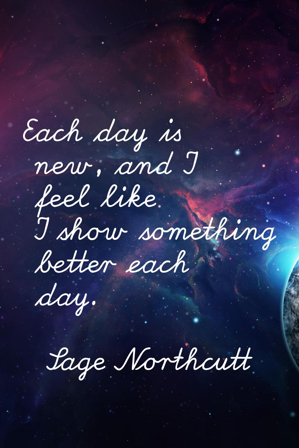 Each day is new, and I feel like I show something better each day.