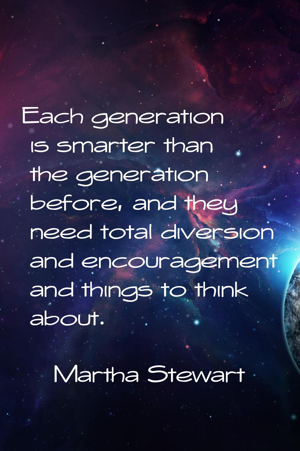 Each generation is smarter than the generation before, and they need total diversion and encouragem