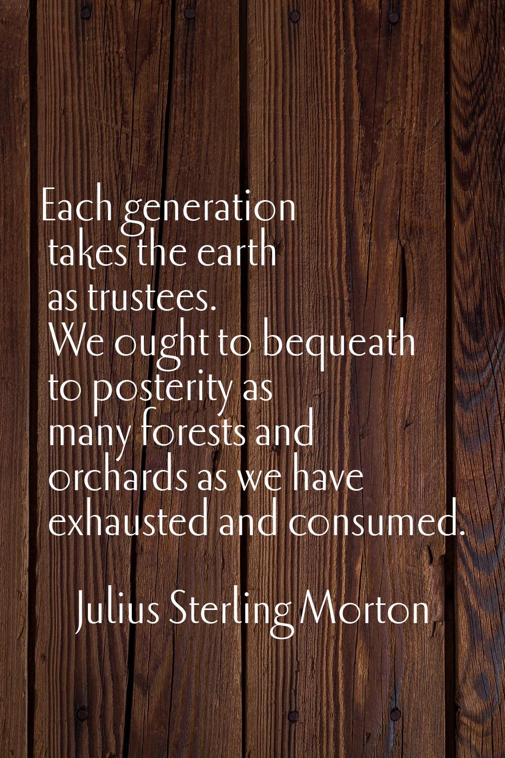 Each generation takes the earth as trustees. We ought to bequeath to posterity as many forests and 