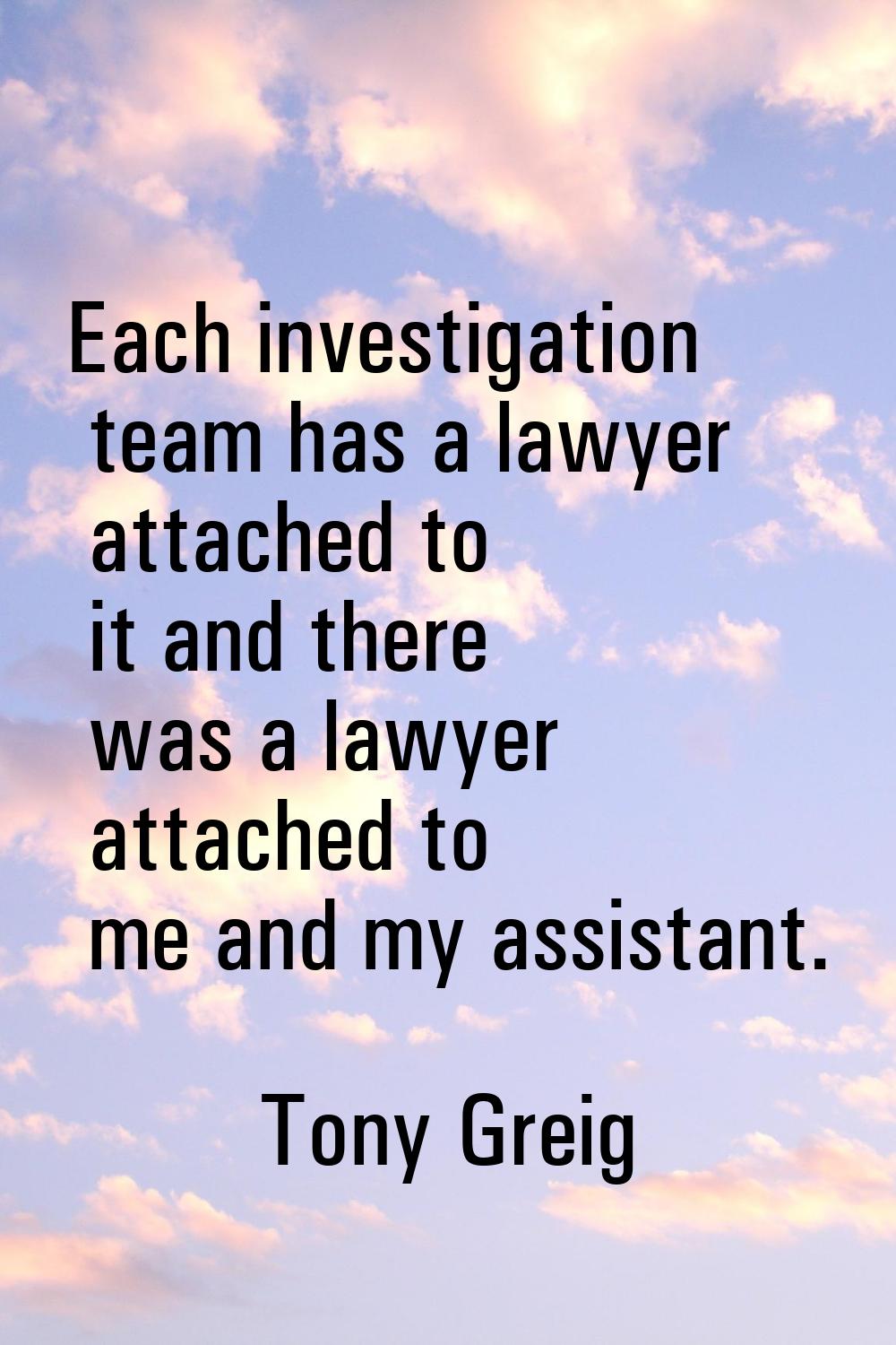 Each investigation team has a lawyer attached to it and there was a lawyer attached to me and my as