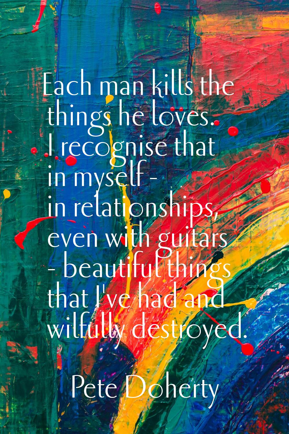 Each man kills the things he loves. I recognise that in myself - in relationships, even with guitar