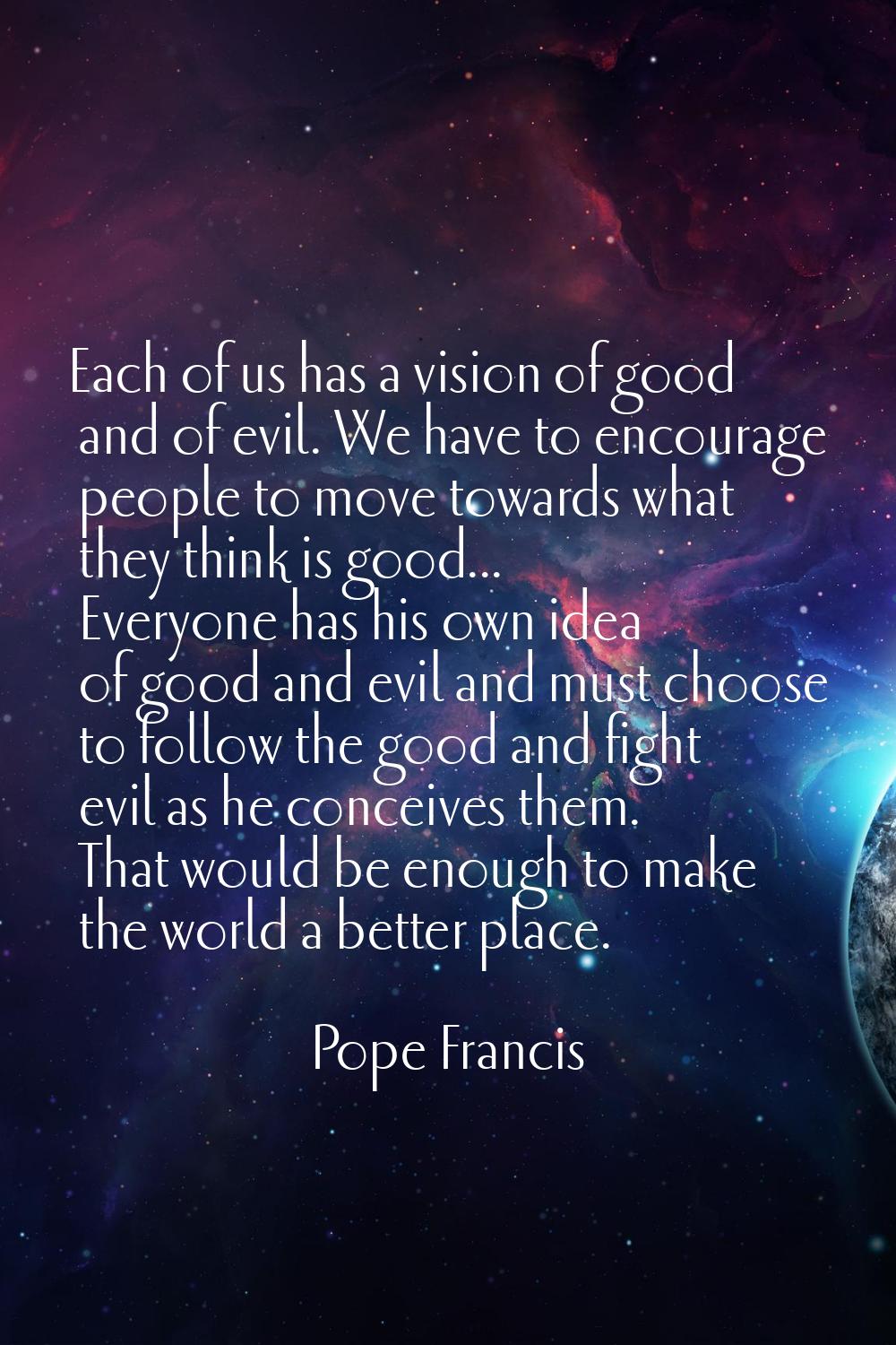 Each of us has a vision of good and of evil. We have to encourage people to move towards what they 