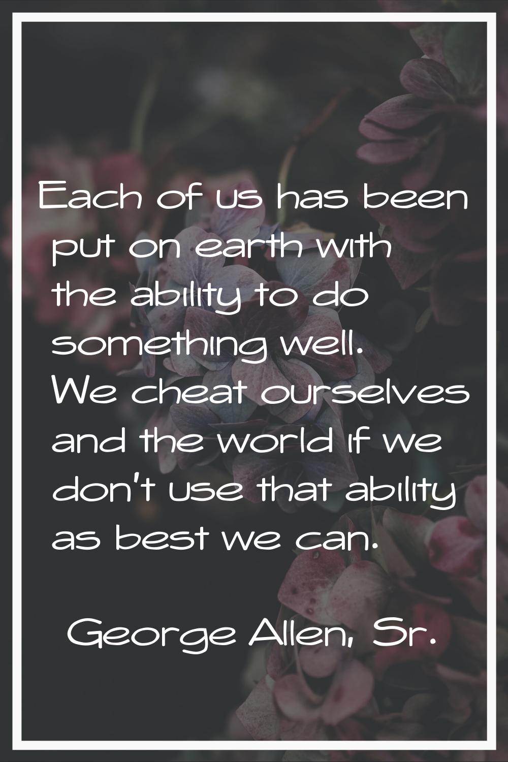 Each of us has been put on earth with the ability to do something well. We cheat ourselves and the 