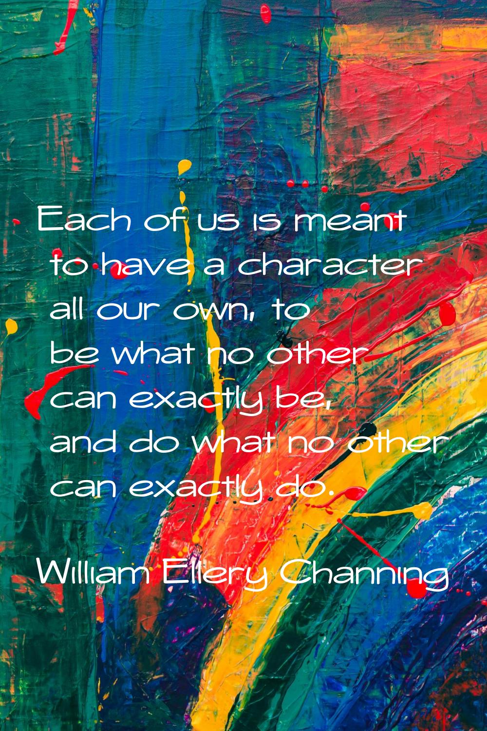 Each of us is meant to have a character all our own, to be what no other can exactly be, and do wha