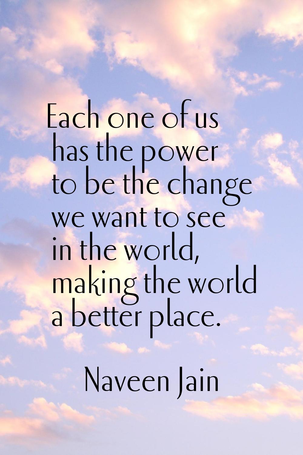 Each one of us has the power to be the change we want to see in the world, making the world a bette