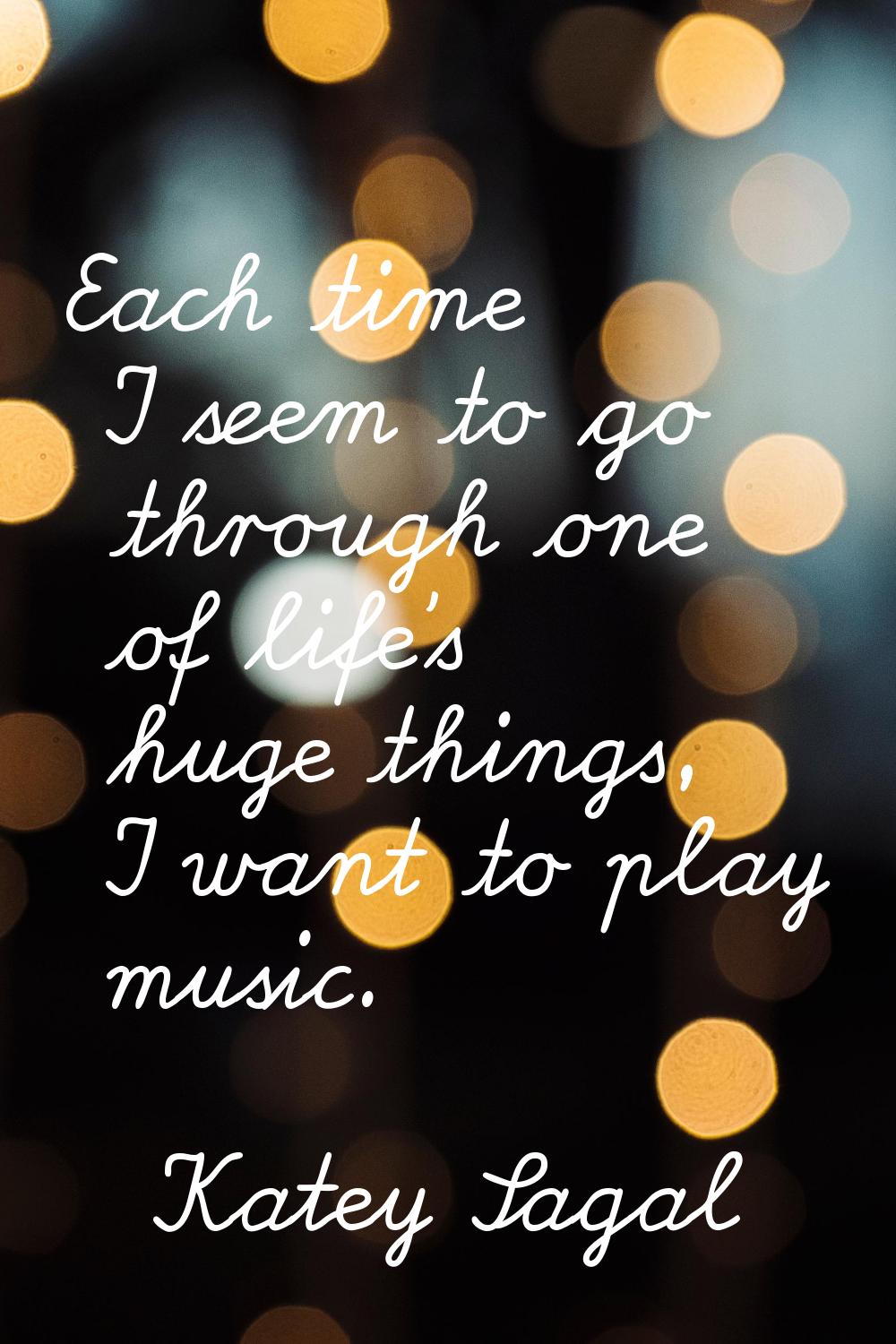 Each time I seem to go through one of life's huge things, I want to play music.