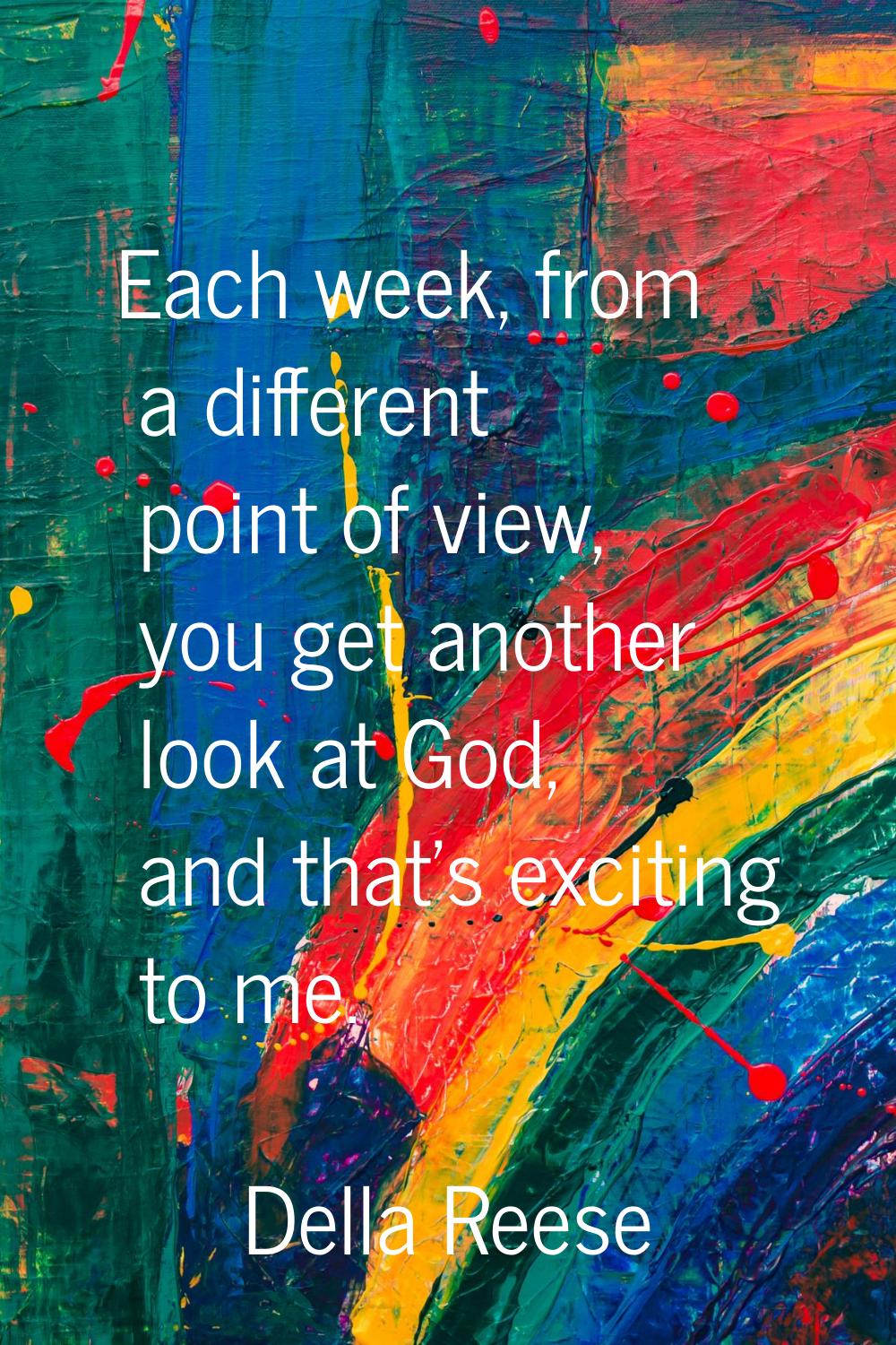 Each week, from a different point of view, you get another look at God, and that's exciting to me.