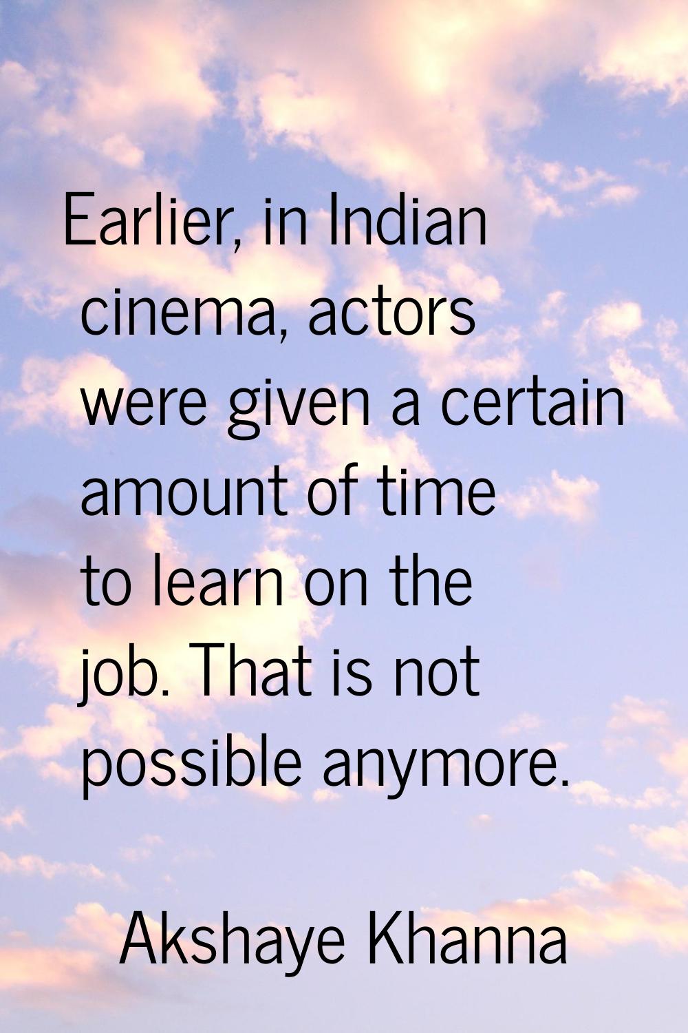 Earlier, in Indian cinema, actors were given a certain amount of time to learn on the job. That is 