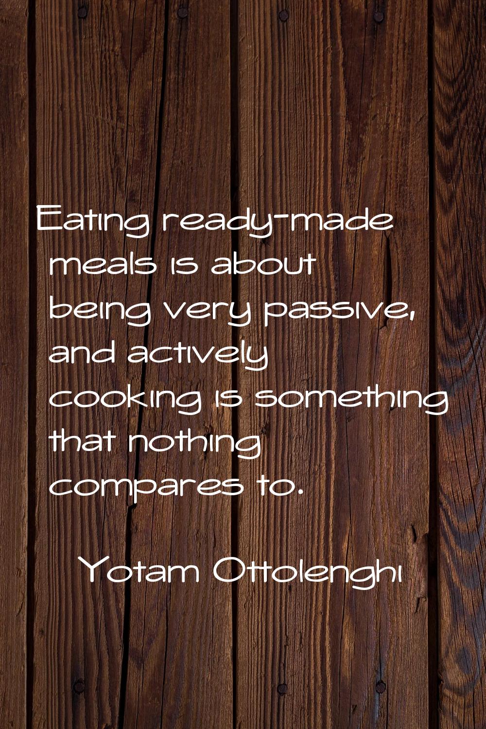 Eating ready-made meals is about being very passive, and actively cooking is something that nothing