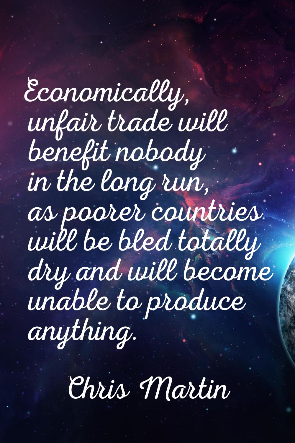 Economically, unfair trade will benefit nobody in the long run, as poorer countries will be bled to