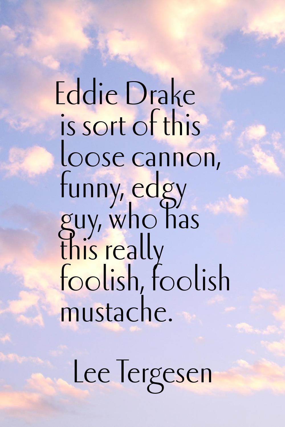 Eddie Drake is sort of this loose cannon, funny, edgy guy, who has this really foolish, foolish mus