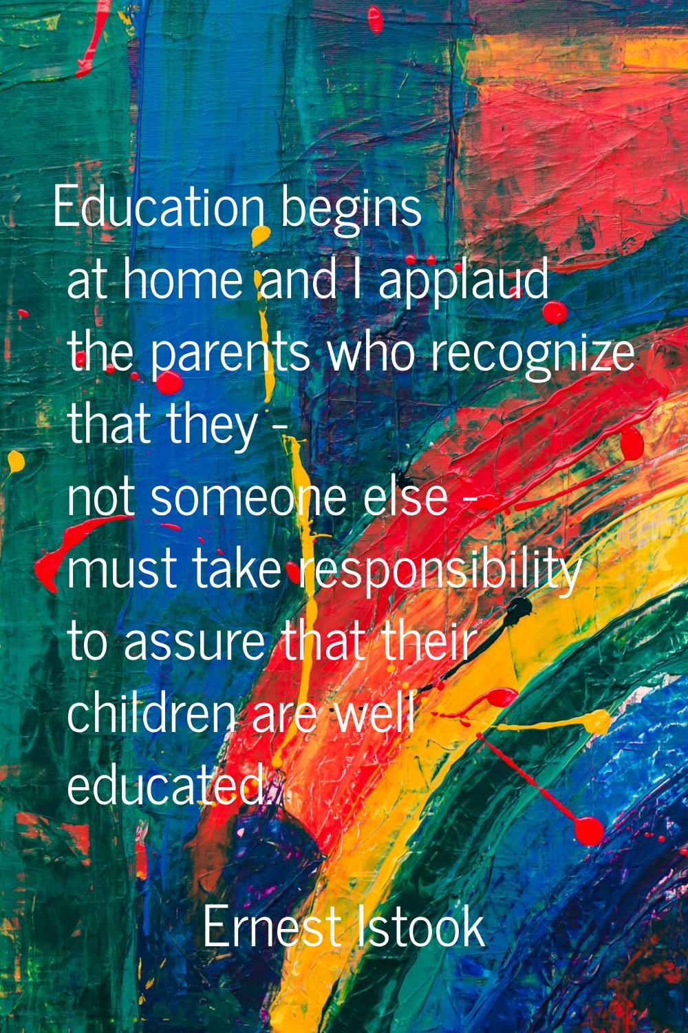 Education begins at home and I applaud the parents who recognize that they - not someone else - mus