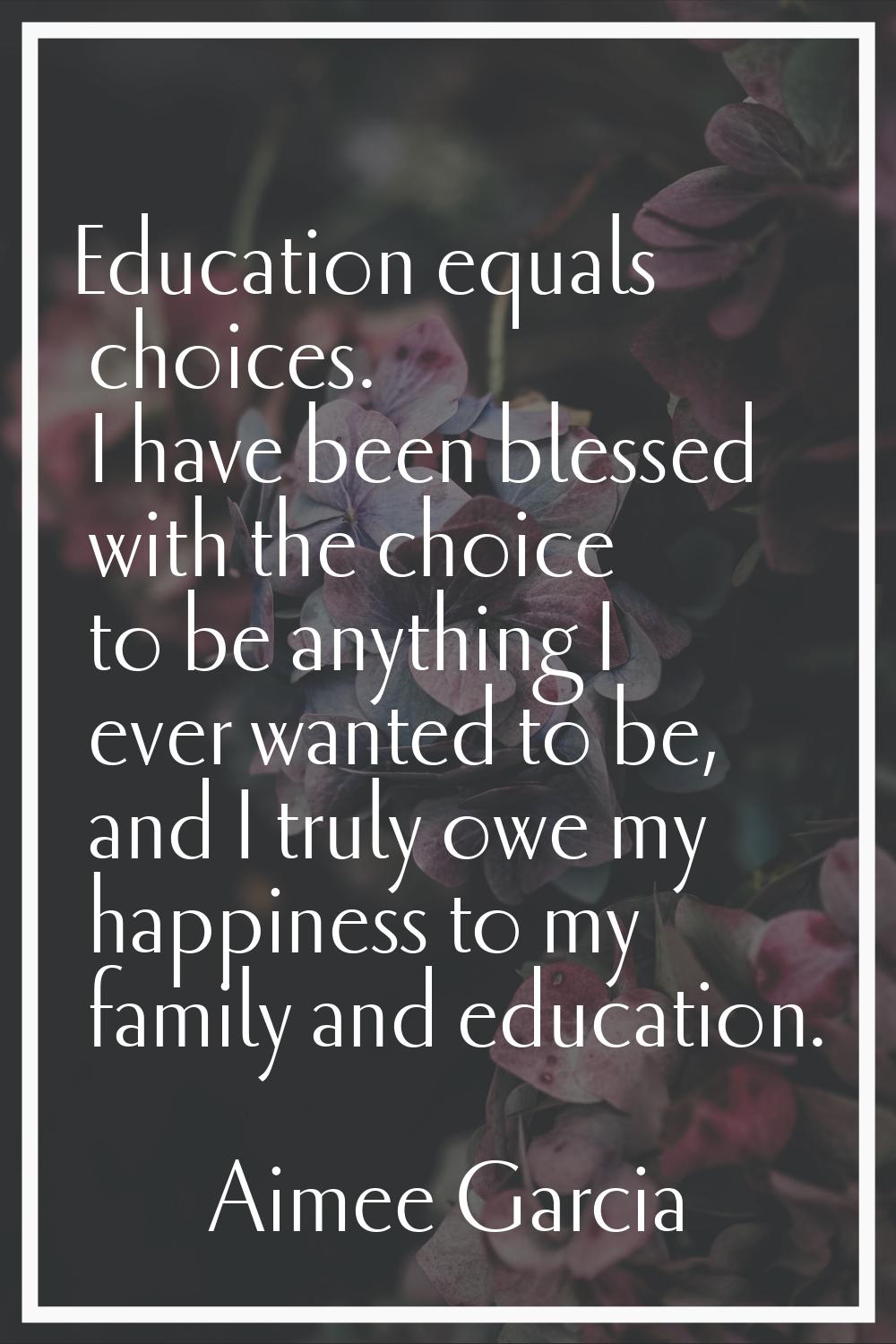 Education equals choices. I have been blessed with the choice to be anything I ever wanted to be, a
