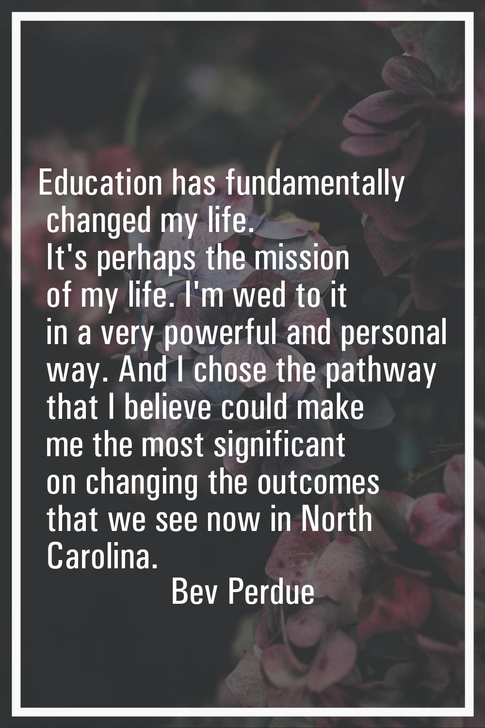 Education has fundamentally changed my life. It's perhaps the mission of my life. I'm wed to it in 