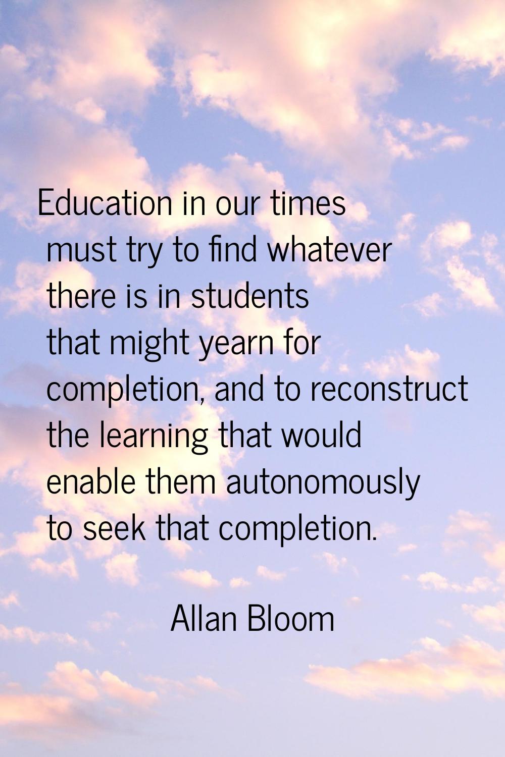 Education in our times must try to find whatever there is in students that might yearn for completi