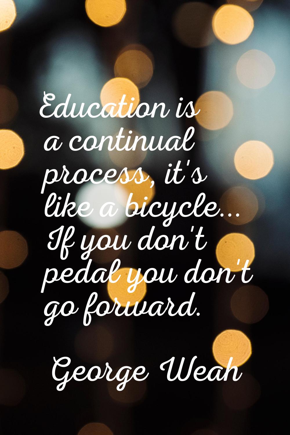 Education is a continual process, it's like a bicycle... If you don't pedal you don't go forward.