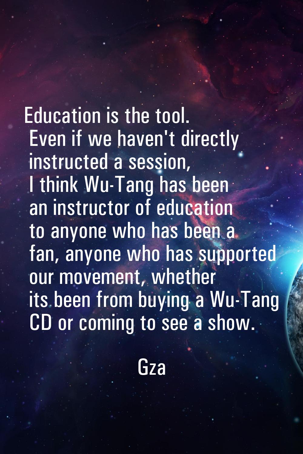 Education is the tool. Even if we haven't directly instructed a session, I think Wu-Tang has been a