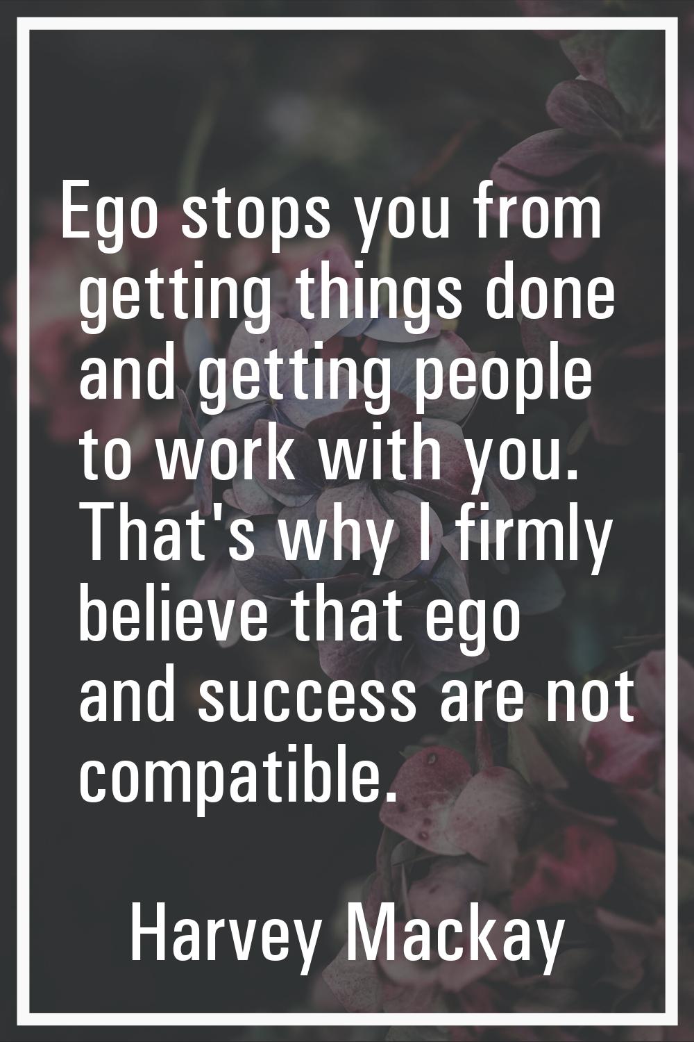 Ego stops you from getting things done and getting people to work with you. That's why I firmly bel