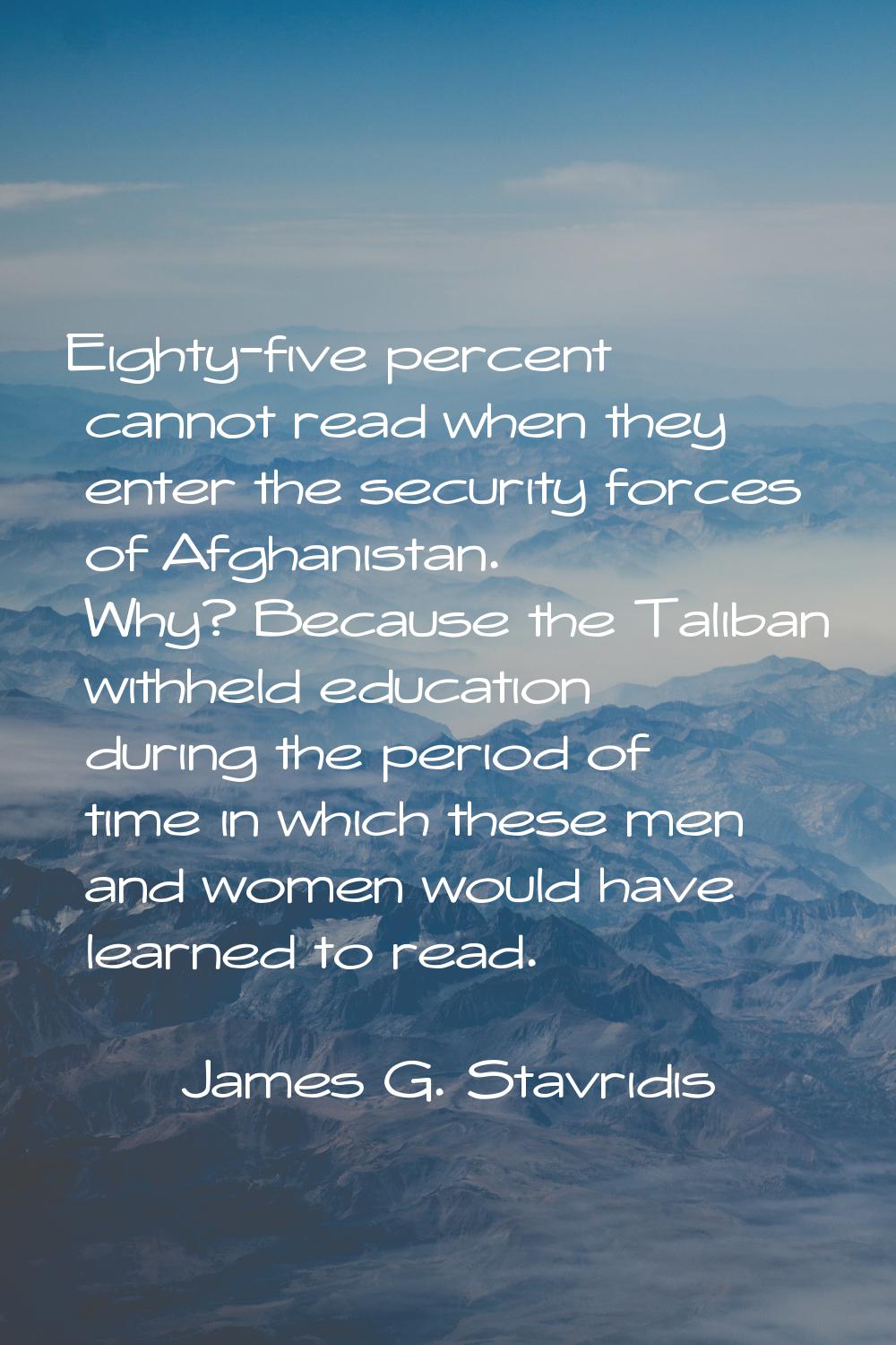 Eighty-five percent cannot read when they enter the security forces of Afghanistan. Why? Because th