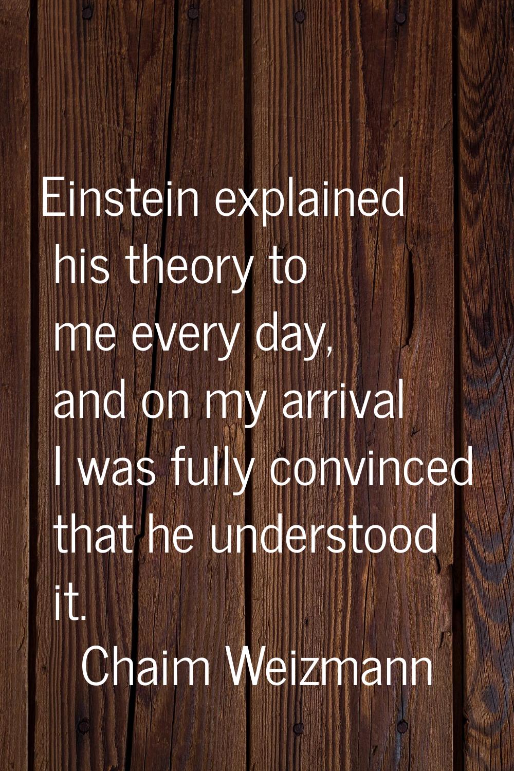 Einstein explained his theory to me every day, and on my arrival I was fully convinced that he unde