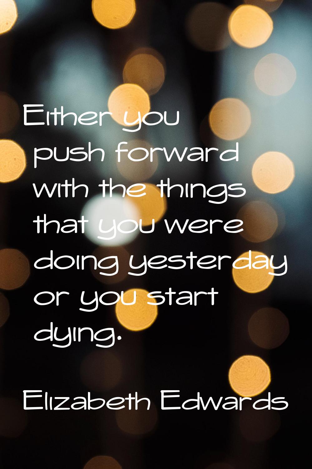 Either you push forward with the things that you were doing yesterday or you start dying.