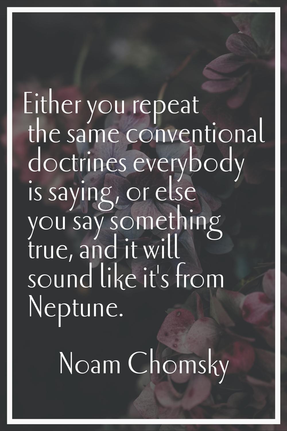 Either you repeat the same conventional doctrines everybody is saying, or else you say something tr