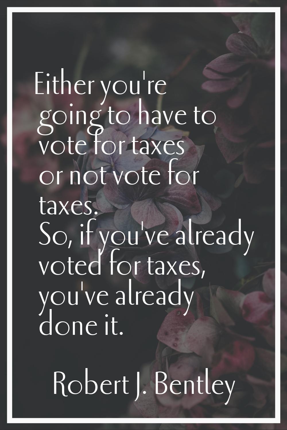 Either you're going to have to vote for taxes or not vote for taxes. So, if you've already voted fo