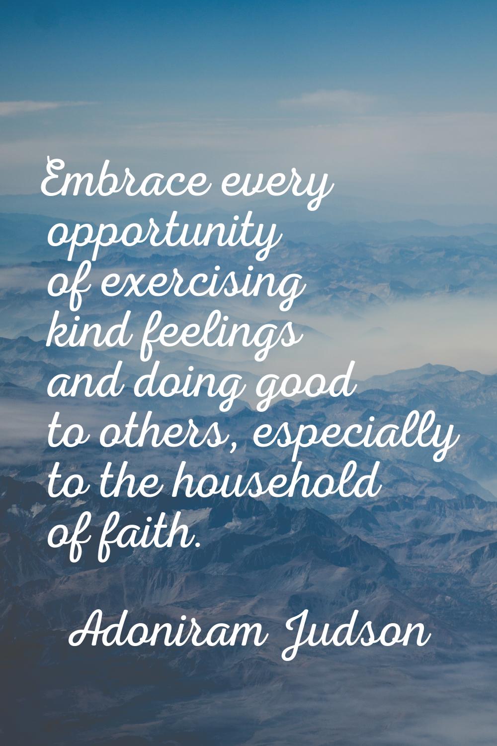 Embrace every opportunity of exercising kind feelings and doing good to others, especially to the h