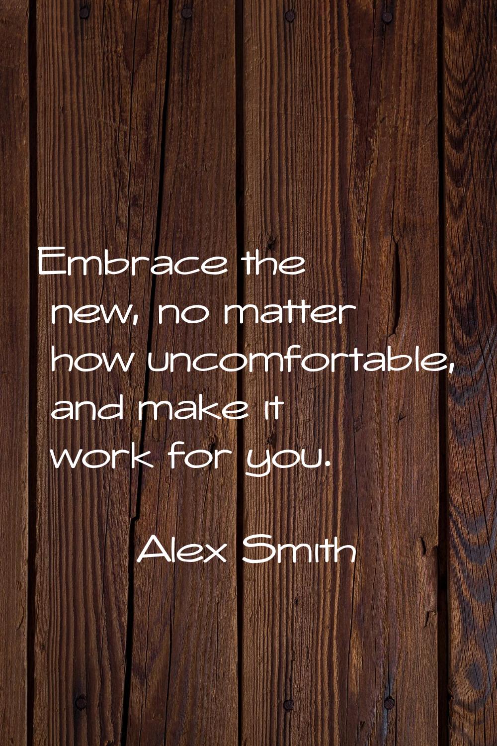 Embrace the new, no matter how uncomfortable, and make it work for you.