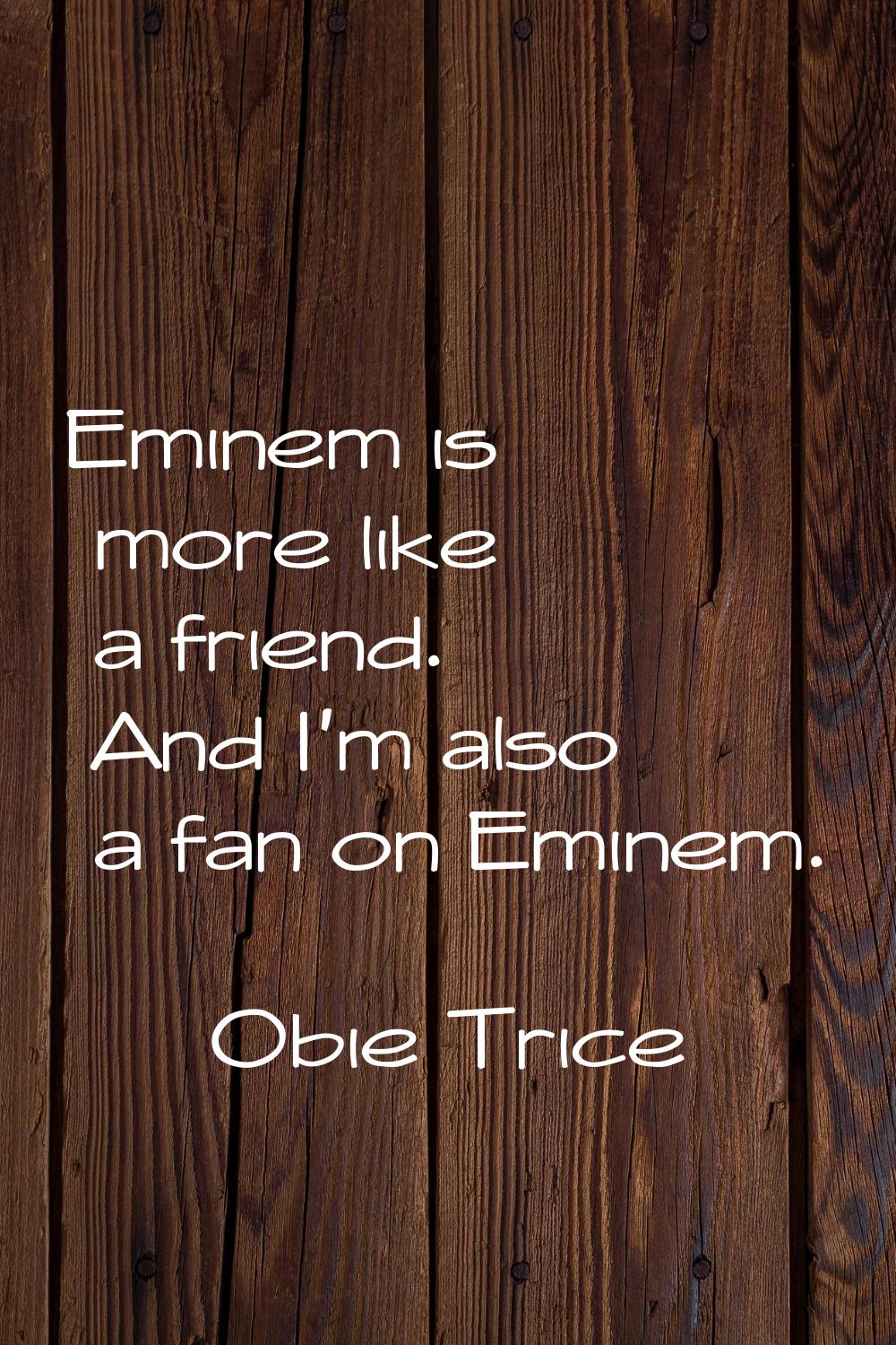 Eminem is more like a friend. And I'm also a fan on Eminem.