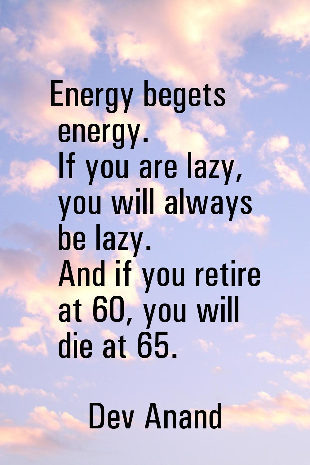 Energy begets energy. If you are lazy, you will always be lazy. And if you retire at 60, you will d