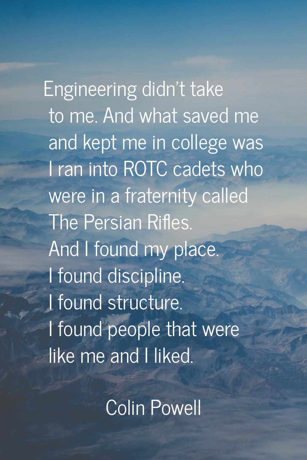 Engineering didn't take to me. And what saved me and kept me in college was I ran into ROTC cadets 