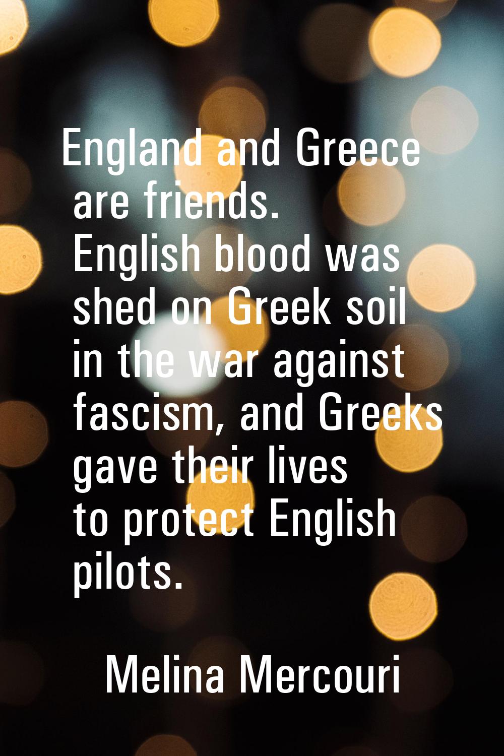 England and Greece are friends. English blood was shed on Greek soil in the war against fascism, an