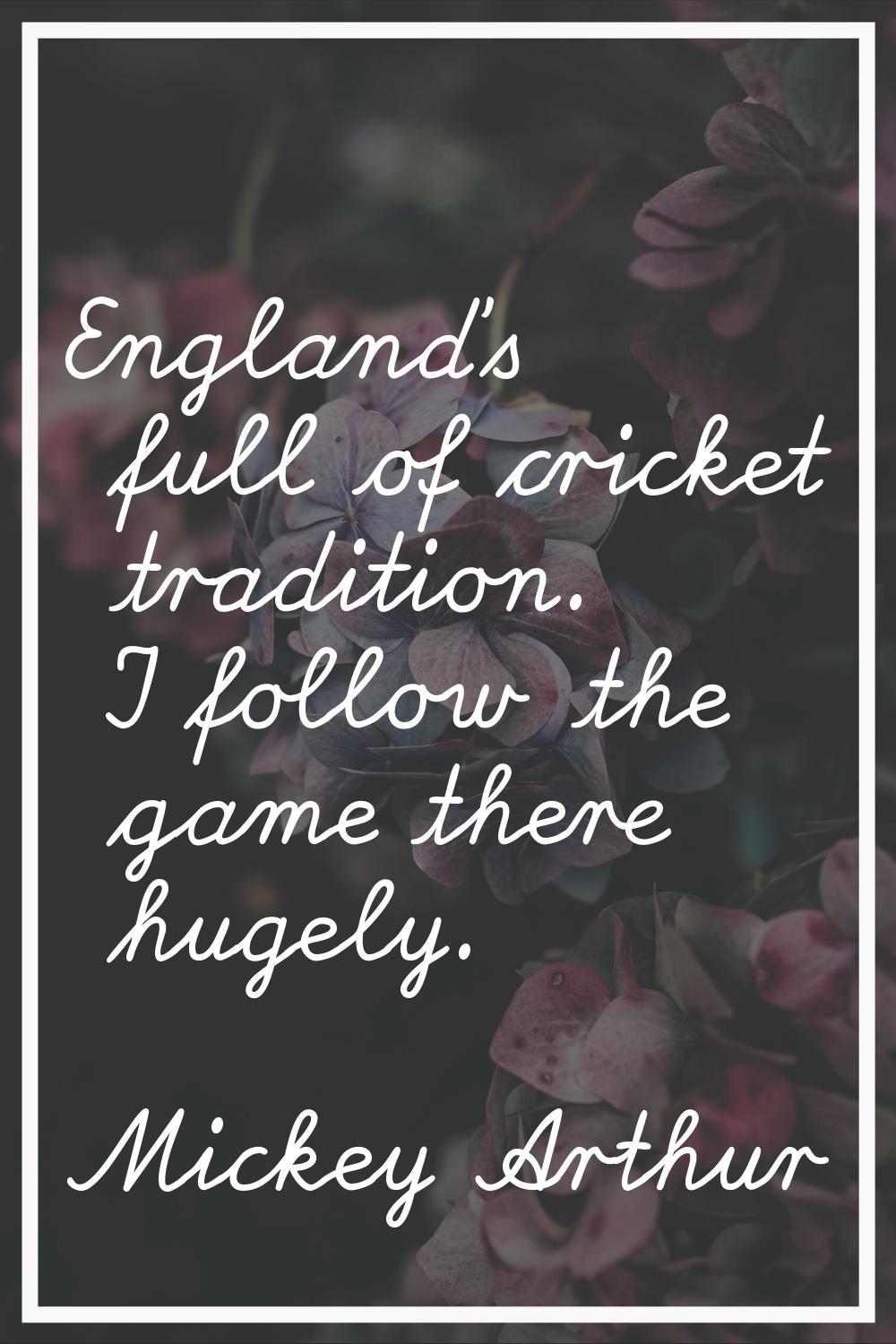 England's full of cricket tradition. I follow the game there hugely.