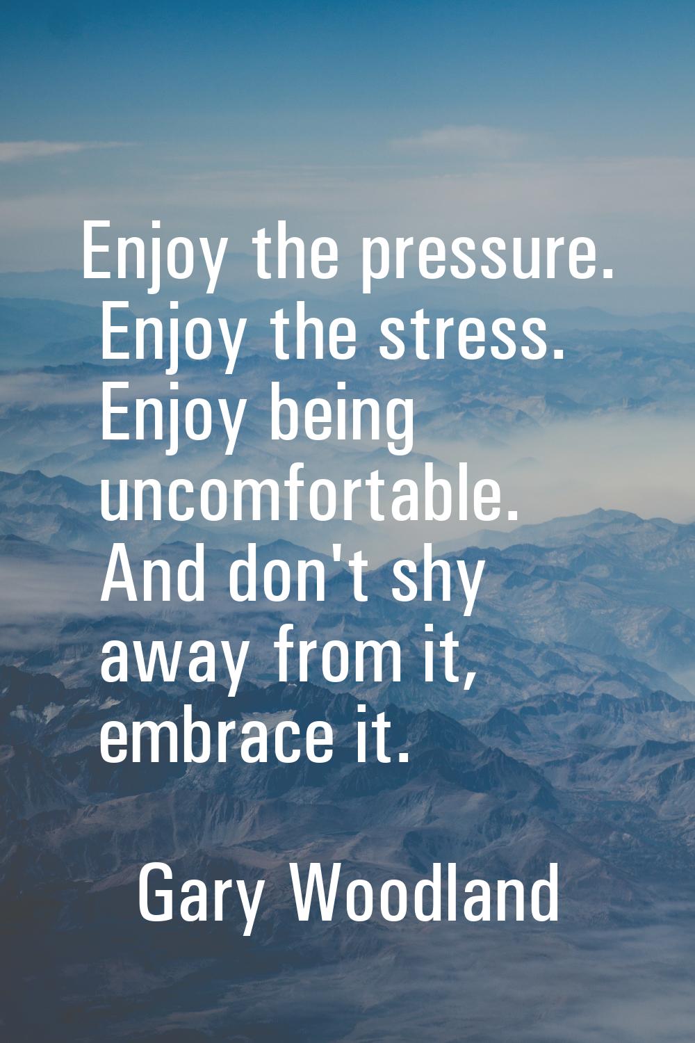 Enjoy the pressure. Enjoy the stress. Enjoy being uncomfortable. And don't shy away from it, embrac