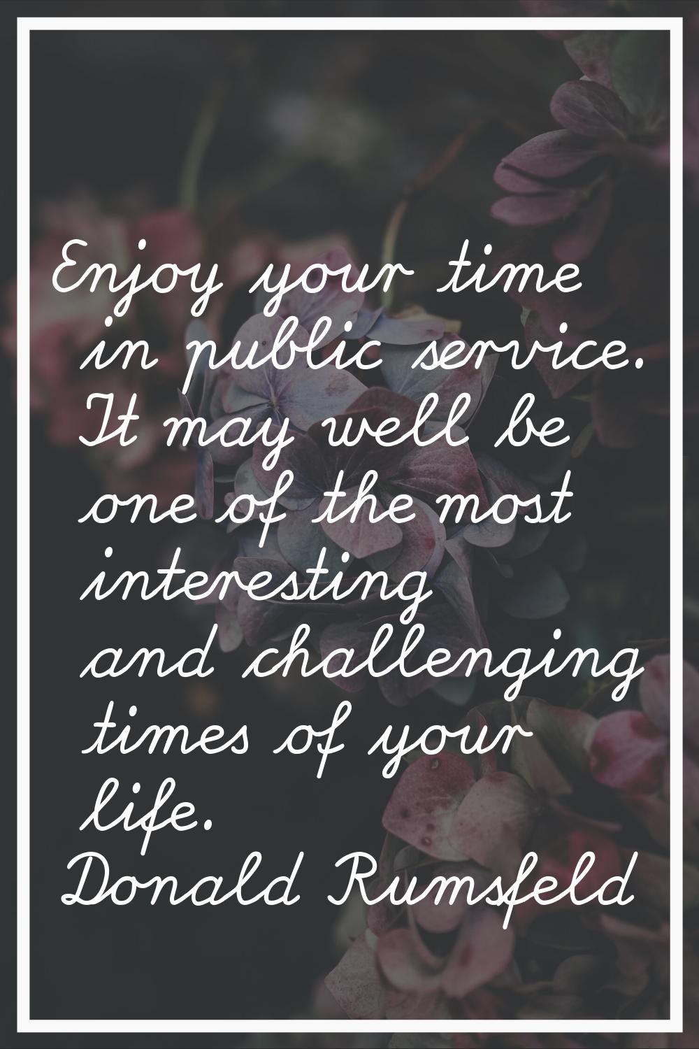 Enjoy your time in public service. It may well be one of the most interesting and challenging times
