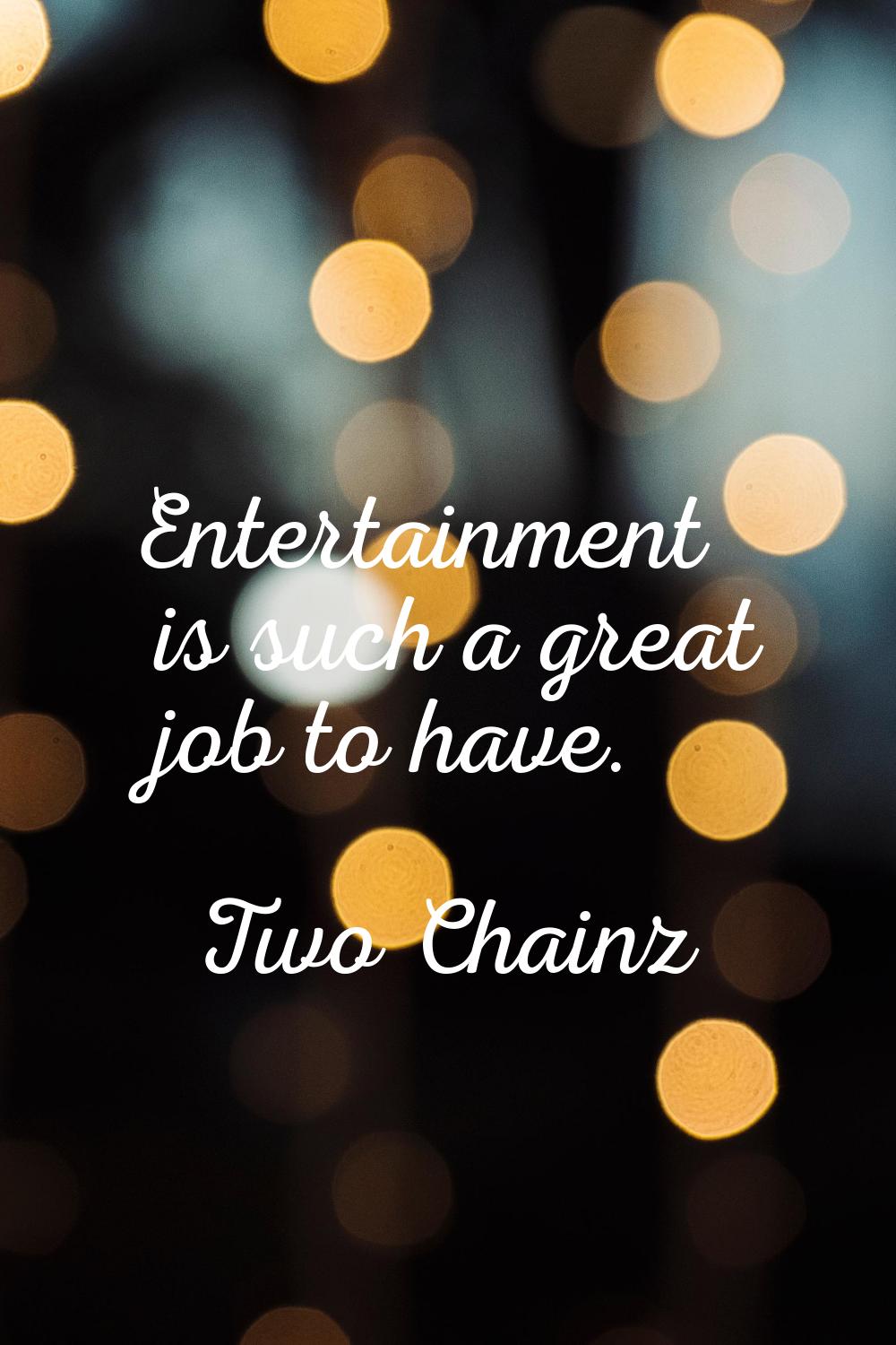 Entertainment is such a great job to have.