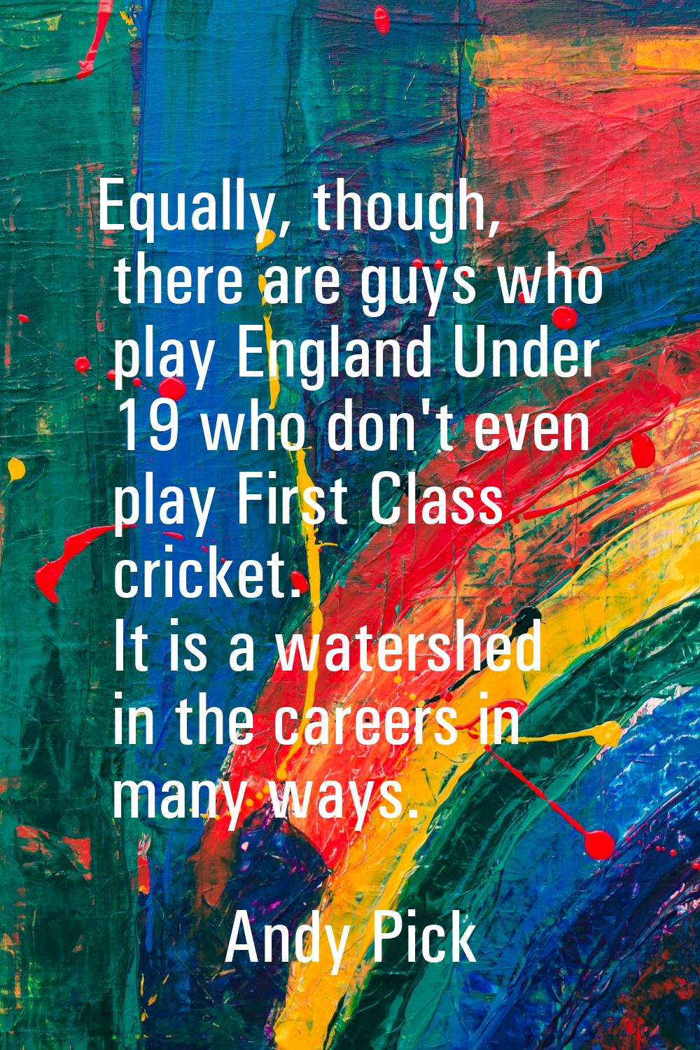 Equally, though, there are guys who play England Under 19 who don't even play First Class cricket. 